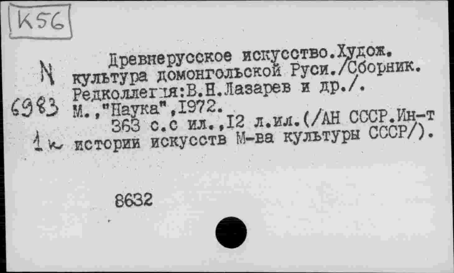 ﻿ь Древнерусское искусство.Худож.
ч культура домонгольской Руси./Сборник, лллі Редколлег:ія:В.Н. Лазарев и др./.
« J	М., "Наука", 1972.
і 363 с.с ил.,12 л.ил.(/АН СССР.Ин-т
1 истории искусств М-ва культуры СССР/).
8632